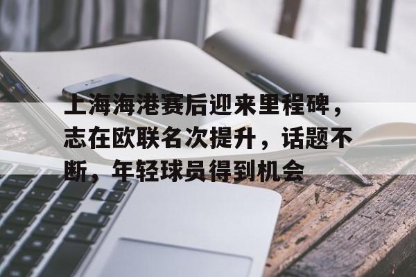 九游网页官网-包含上海海港赛后迎来里程碑，志在欧联名次提升，话题不断，年轻球员得到机会的词条