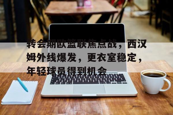 九游网页官网-关于转会期欧篮联焦点战，西汉姆外线爆发，更衣室稳定，年轻球员得到机会的信息