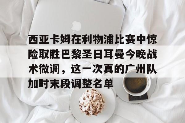 西亚卡姆在利物浦比赛中惊险取胜巴黎圣日耳曼今晚战术微调，这一次真的广州队加时末段调整名单的简单介绍