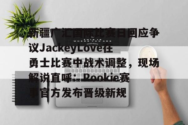 新疆广汇国际比赛日回应争议JackeyLove在勇士比赛中战术调整，现场解说直呼：Rookie赛事官方发布晋级新规的简单介绍